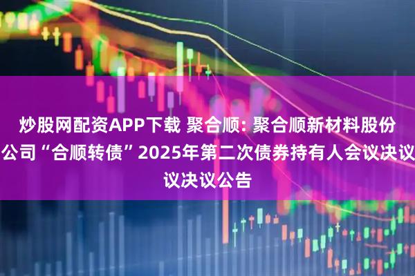 炒股网配资APP下载 聚合顺: 聚合顺新材料股份有限公司“合顺转债”2025年第二次债券持有人会议决议公告