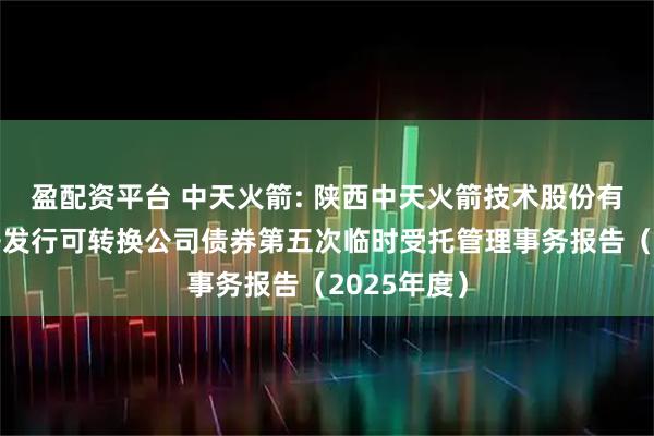 盈配资平台 中天火箭: 陕西中天火箭技术股份有限公司公开发行可转换公司债券第五次临时受托管理事务报告（2025年度）