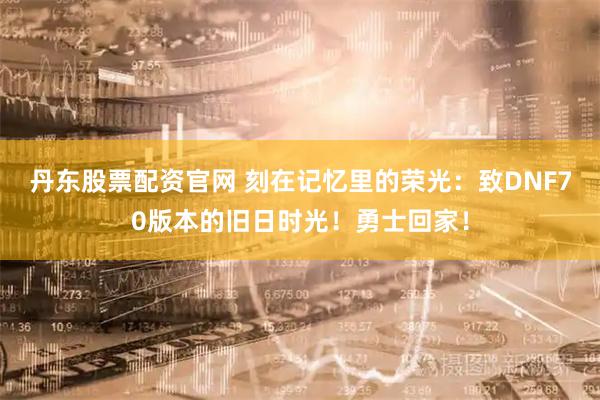 丹东股票配资官网 刻在记忆里的荣光：致DNF70版本的旧日时光！勇士回家！