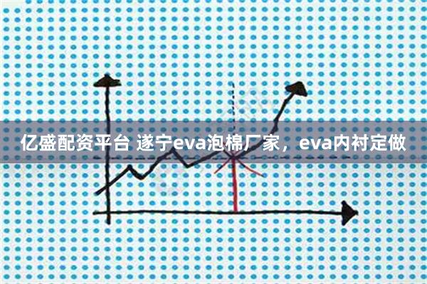亿盛配资平台 遂宁eva泡棉厂家，eva内衬定做