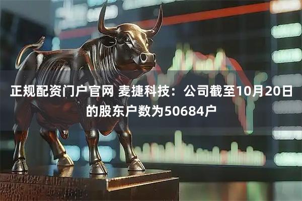 正规配资门户官网 麦捷科技：公司截至10月20日的股东户数为50684户