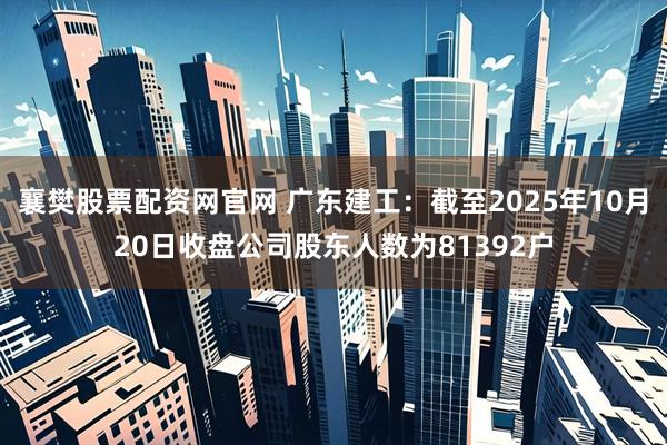 襄樊股票配资网官网 广东建工：截至2025年10月20日收盘公司股东人数为81392户