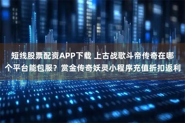短线股票配资APP下载 上古战歌斗帝传奇在哪个平台能包服？赏金传奇妖灵小程序充值折扣返利