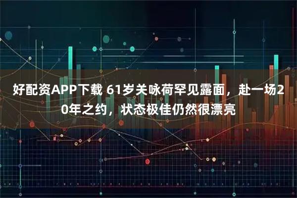 好配资APP下载 61岁关咏荷罕见露面，赴一场20年之约，状态极佳仍然很漂亮
