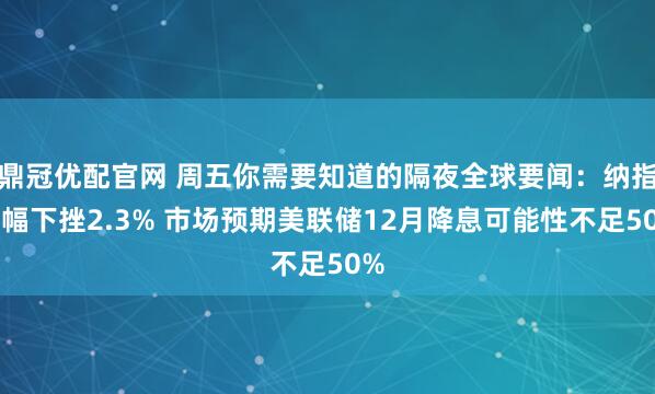 鼎冠优配官网 周五你需要知道的隔夜全球要闻：纳指大幅下挫2.3% 市场预期美联储12月降息可能性不足50%