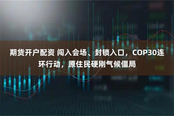 期货开户配资 闯入会场、封锁入口，COP30连环行动，原住民硬刚气候僵局