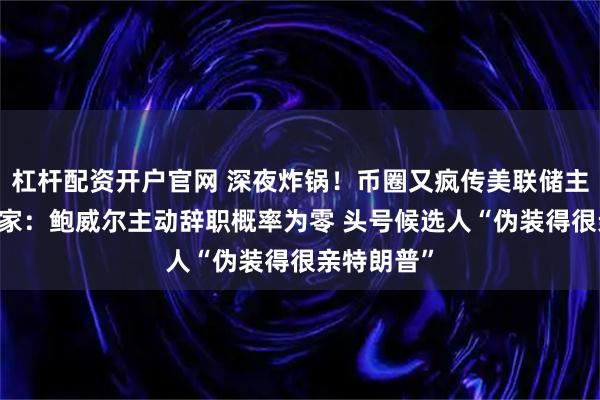 杠杆配资开户官网 深夜炸锅！币圈又疯传美联储主席下台 专家：鲍威尔主动辞职概率为零 头号候选人“伪装得很亲特朗普”