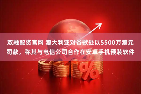 双融配资官网 澳大利亚对谷歌处以5500万澳元罚款，称其与电信公司合作在安卓手机预装软件