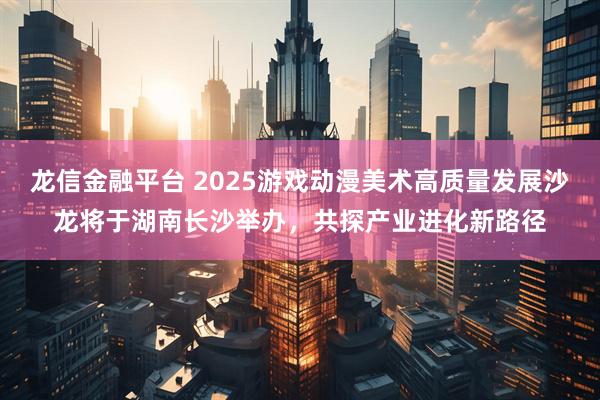 龙信金融平台 2025游戏动漫美术高质量发展沙龙将于湖南长沙举办，共探产业进化新路径