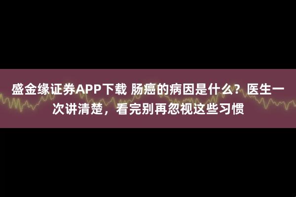 盛金缘证券APP下载 肠癌的病因是什么？医生一次讲清楚，看完别再忽视这些习惯