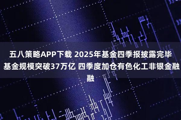 五八策略APP下载 2025年基金四季报披露完毕 基金规模突破37万亿 四季度加仓有色化工非银金融