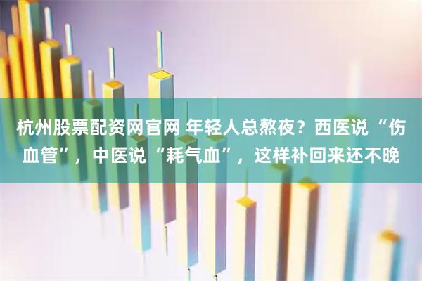 杭州股票配资网官网 年轻人总熬夜？西医说 “伤血管”，中医说 “耗气血”，这样补回来还不晚
