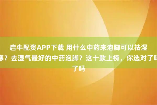 启牛配资APP下载 用什么中药来泡脚可以祛湿寒？去湿气最好的中药泡脚？这十款上榜，你选对了吗