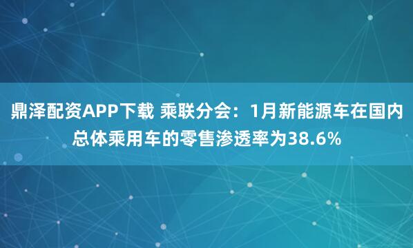 鼎泽配资APP下载 乘联分会：1月新能源车在国内总体乘用车的零售渗透率为38.6%