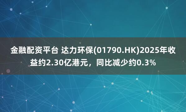 金融配资平台 达力环保(01790.HK)2025年收益约2.30亿港元，同比减少约0.3%