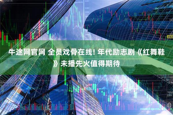 牛途网官网 全员戏骨在线! 年代励志剧《红舞鞋》未播先火值得期待