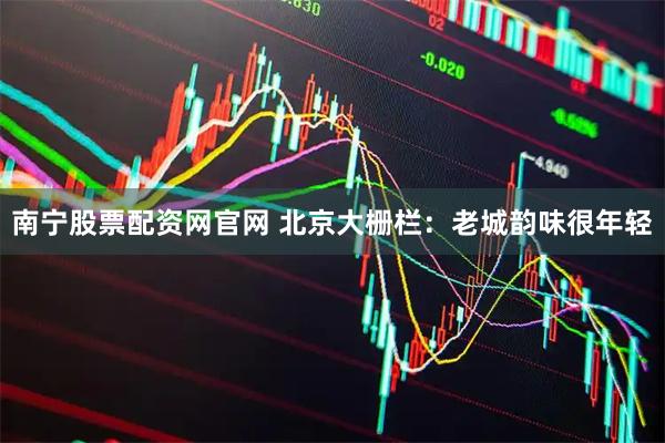 南宁股票配资网官网 北京大栅栏：老城韵味很年轻