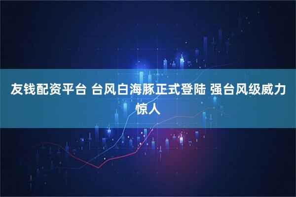 友钱配资平台 台风白海豚正式登陆 强台风级威力惊人
