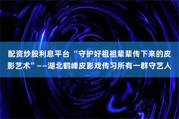 配资炒股利息平台 “守护好祖祖辈辈传下来的皮影艺术”——湖北鹤峰皮影戏传习所有一群守艺人